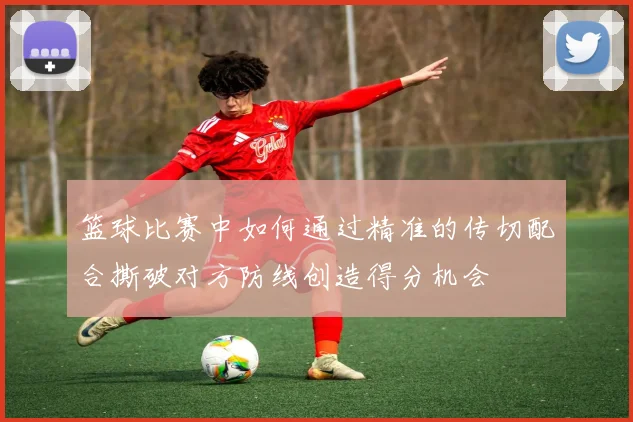 篮球比赛中如何通过精准的传切配合撕破对方防线创造得分机会